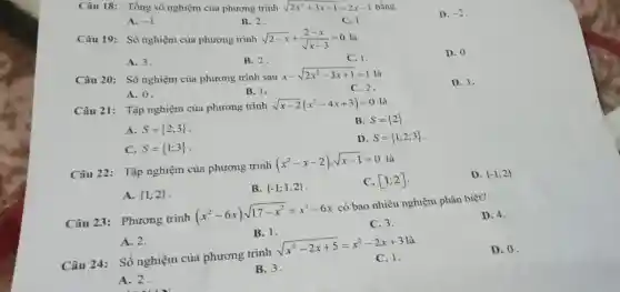 Câu 18: Tổng số nghiệm của phương trình
sqrt (2x^2+3x-1)=2x-1
bằng
A. -1
B. 2
Câu 19: Số nghiệm của phương trình
sqrt (2-x)+(2-x)/(sqrt (x-3))=0
C. I
D. -2
A. 3.
B. 2.
C. 1
D. 0
Câu 20: Số nghiệm của phương trình sau
x-sqrt (2x^2-3x+1)=1
A. 0.
C. 2.
D. 3.
Câu 21: Tập nghiệm của phương trình
sqrt (x-2)(x^2-4x+3)=0 là
A. S= 2;3 
B. S= 2 
C. S= 1;3 
D. S= 1;2;3 
Câu 22: Tập nghiệm của phương trình (x^2-x-2)cdot sqrt (x-1)=0 là
A.  1;2 
B.  -1;1;2 
C. [1;2]
D.  -1;2 
Câu 23: Phương trình (x^2-6x)sqrt (17-x^2)=x^2-6x có bao nhiêu nghiệm phân biệt?
A. 2.
B. 1.
C. 3.
D. 4.
Câu 24: Số nghiệm của phương trình sqrt (x^2-2x+5)=x^2-2x+3 là
A. 2.
B.3.
C.1.
D. 0.