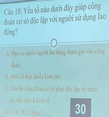 Câu 18: Yếu tố nào dưới đây giúp công
đoàn cơ sở độc lập với người sử dụng lao
động?
A. Phải có nhiều người lao động tham gia vào công
đoàn
B. Phài có thật nhiều kinh phí
C. Cán bộ công đoàn cơ sở phải độc lập về nhân
sự, độc lập về kinh tế.
D. Cà A, B, C đúng
30