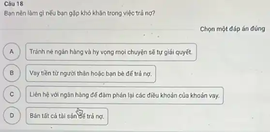 Câu 18
Bạn nên làm gì nếu bạn gặp khó khǎn trong việc trả nợ?
Chọn một đáp án đúng
A A
Tránh né ngân hàng và hy vọng mọi chuyện sẽ tự giải quyết.
B B
Vay tiền từ người thân hoặc bạn bè đế trả nợ.
C C
Liên hệ với ngân hàng để đàm phán lại các điều khoản của khoản vay.
D D
Bán tất cả tài sản để trả nợ.