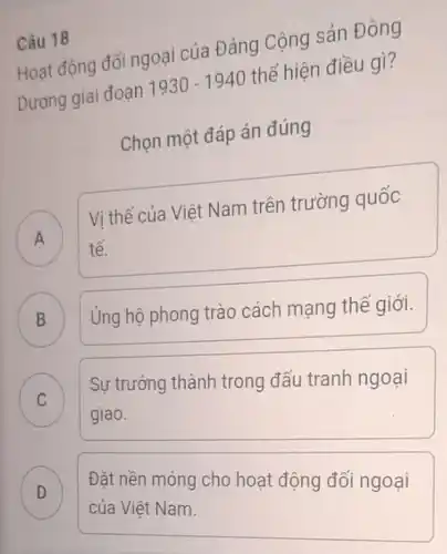 Câu 18
Hoạt động đối ngoại của Đảng Cộng sản Đông
Dương giai đoạn 1930-1940 thể hiện điều gì?
Chọn một đáp án đúng
A
Vị thế của Việt Nam trên trường quốc
A
tế.
B
Ủng hộ phong trào cách mạng thế giới.
C Sự trưởng thành trong đấu tranh ngoại C
giao.
D
của Việt Nam.
Đặt nền móng cho hoạt động đối ngoại .