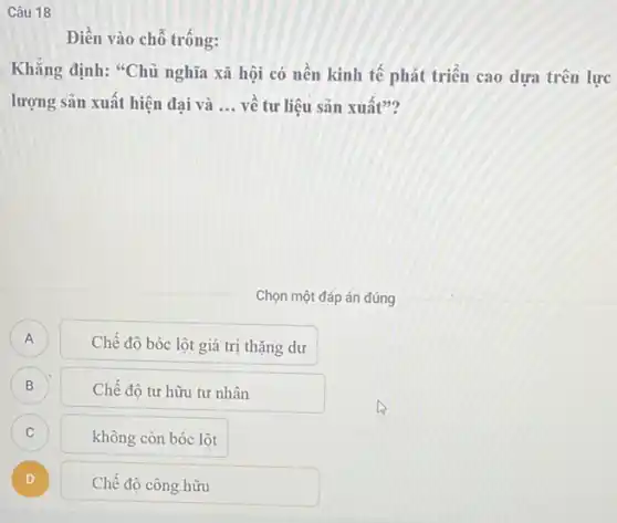 Câu 18
Điền vào chỗ trống:
Khẳng định: "Chủ nghĩa xã hội có nền kinh tế phát triển cao dựa trên lực
lượng sản xuất hiện đai và __ vê tư liệu sản xuất"?
Chọn một đáp án đúng
A A
Chế độ bóc lột giá trị thặng dư
B
B
Chế độ tư hữu tư nhân
C C
không còn bóc lột
D )
Chế độ công hữu