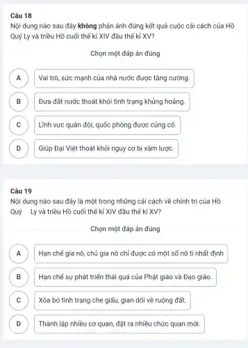 Câu 18
Nội dung nào sau đây không phản ánh đúng kết quả cuộc cải cách của Hồ
Quý Ly và triều Hồ cuối thế kỉ XIV đầu thế kỉ XV?
Chọn một đáp án đúng
A ) Vai trò, sức mạnh của nhà nước được tǎng cường.
B Đưa đất nước thoát khỏi tình trạng khủng hoảng. D
C Lĩnh vực quân đội, quốc phòng được củng cố. v
D Giúp Đại Việt thoát khỏi nguy cơ bị xâm lược. D
Câu 19
Nội dung nào sau đây là một trong những cải cách về chính tri của Hồ
Quý Ly và triều Hồ cuối thế kỉ XIV đầu thế kỉ XV?
Chọn một đáp án đúng
A Hạn chế gia nô , chủ gia nô chỉ được có một số nô tì nhất định A
B Hạn chế sự phát triển thái quá của Phật giáo và Đạo giáo. B
C Xóa bỏ tình trạng che giấu, gian dối về ruộng đất. v
D Thành lập nhiều cơ quan, đặt ra nhiều chức quan mới. D