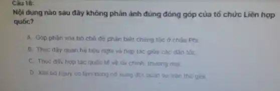 Câu 18:
Nôi dung nào sau đây không phán ánh đúng đóng góp của tố chức Liên hợp
quốc?
A.Góp phần xóa bó chế đồ ph in biệt chúng tốc ở chấu Phi.
B. Thúc đấy quan hệ hữu nghị và hop tác giữa các đần tốC.
C. Thúc đấy hợp tác quốc tế về tà chir h. thuong mai
D. Xóa bó ngu y cơ làm bùng nổ xung đột quân sự trên the gioi