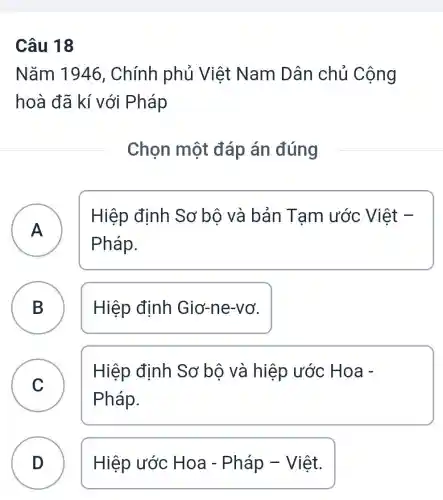 Câu 18
Nǎm 1946 , Chính phủ Việt Nam Dân chủ Cộng
hoà đã kí với Pháp
Chọn một đáp án đúng
A n
Pháp.
Hiệp định Sơ bộ và bản Tam ước Việt -
B Hiệp định Giơ-ne-vơ.
C )
Hiệp định Sơ bộ và hiệp ước Hoa -
Pháp.
D ) Hiệp ước Hoa - Pháp - Việt.