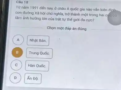 Câu 18
Từ nǎm 1991 đến nay, ở châu Á quốc gia nào vẫn kiên đinh.
con đường Xã hội chủ nghĩa, trở thành một trong hai cực có
tằm ảnh hưởng lớn của trật tự thế giới đa cực?
Chọn một đáp án đúng
A )
Nhật Bản.
B )
Trung Quốc.
C )
Hàn Quốc.
D )
Ấn Đô.