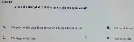 Câu 18
Tại sao cần thiết phải có thời kỳ quá độ lên chủ nghĩa xã hội?
A.
Cần phai có thời gian đề cai tạo xã hội cù, xây dựng xã hội mới
B. Cài tạo xã hội cù
Xây dựng xã hội mới
D. Thời kì cải biến