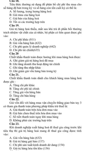 Câu 18.
Tiêu thức thường sử dụng để phân bổ chi phí thu mua cho
số hàng đã bán trong kỳ và số hàng còn tồn cuối kỳ có thể là:
A. Số lượng, trọng lượng hàng hoá
B. Giá mua của hàng hoá
C. Giá bán của hàng hoá
D. Tất cả các trường hợp trên
Câu 19.
Giá trị hàng hoá thiếu, mất sau khi trừ đi phần bồi thường
trách nhiệm vật chất của cá nhân, bộ phận có liên quan được ghi
vào:
A. Chi phí khác (811)
B. Giá vốn hàng bán (632)
C. Chi phí quản lý doanh nghiệp (642)
D. Chi phi tài chính(635)
Câu 20
Chiết khấu thanh toán được hưởng khi mua hàng hoá được:
A. Ghi giảm giá trị hàng hoá đã mua
B. Ghi tǎng doanh thu hoạt động tài chính
C. Ghi tǎng thu nhập khác
D. Ghi giảm giá vốn hàng bán trong kỳ
Câu 21.
Chiết khấu thanh toán dành cho khách hàng mua hàng hoá
được ghi :
A. Tǎng chi phí khác
B. Tǎng chi phí tài chính
C. Tǎng giá vốn hàng bán
D. Tǎng chi bán hàng
Câu 22.
Giá vốn đối với hàng mua vận chuyển thẳng giao bán tay 3
có tham gia thanh toán phương pháp khấu trừ thuế là:
A. Giá thanh toán trên hóa đơn mua vào
B. Giá bán chưa thuế trên hóa đơn mua vào
C. Số tiền thanh toán ngay khi mua hàng
D. Không phải các trường hợp trên
Câu 23.
Khi doanh nghiệp xuất hàng hoá đi thuê gia công trước khi
tiêu thụ thì giá trị hàng hoá mang đi thuê gia công được tính
vào:
A. Giá vốn hàng bán (632)
B. Giá trị hàng gửi bán (157)
C. Chi phí sản xuất kinh doanh dở dang (154)
D. Giá trị hàng hóa tồn kho (156)