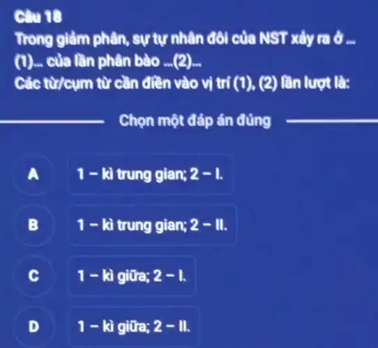 Câu 18
Trong giảm phân , sự tự nhân đôi của NST xảy ra ở __
(l) - của lần phân bào . (2)
Các từ/cụm từ cần điền vào vị trí (1), (2) lần lượt là:
__
Chọn một đáp án đúng
A
1 - kì trung gian; 2-1.
B .
1 - kì trung gian; 2-11
C
1-lgrave (i)gitia;2-1
1-kigitra;2-11.