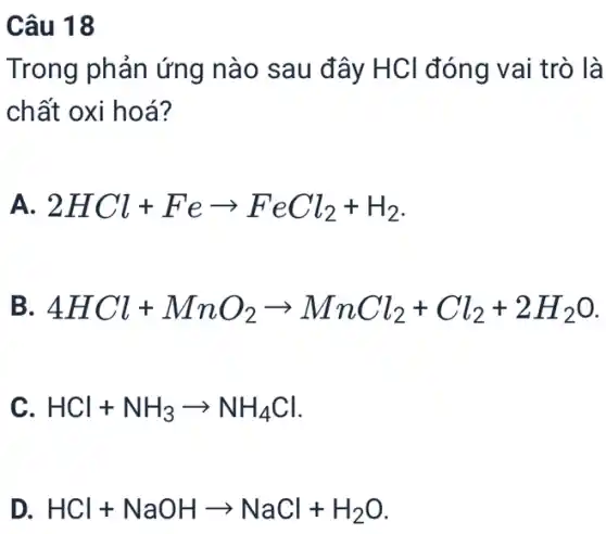 Câu 18
Trong phản ứng nào sau đây HCl đóng vai trò là
chất oxi hoá?
A. 2HCl+Fearrow FeCl_(2)+H_(2)
B 4HCl+MnO_(2)arrow MnCl_(2)+Cl_(2)+2H_(2)O
C HCl+NH_(3)arrow NH_(4)Cl
D. HCl+NaOHarrow NaCl+H_(2)O