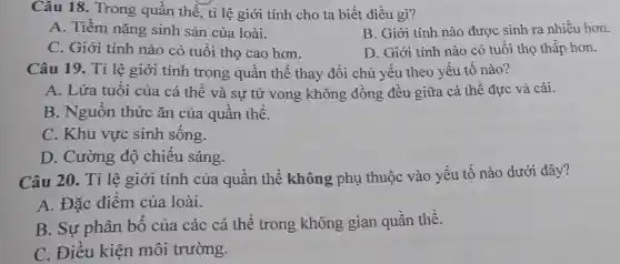 Câu 18.Trong quần thể, tỉ lệ giới tính cho ta biết điều gì?
A. Tiềm nǎng sinh sản của loài.
B. Giới tính nào được sinh ra nhiều hơn.
C. Giới tính nào có tuổi thọ cao hơn.
D. Giới tính nào có tuổi thọ thấp hơn.
Câu 19. Tỉ lệ giới tính trong quần thể thay đổi chủ yếu theo yếu tố nào?
A. Lứa tuổi của cá thể và sự tử vong không đồng đều giữa cá thể đực và cái.
B. Nguồn thức ǎn của quần thể.
C. Khu vực sinh sống.
D. Cường độ chiếu sáng.
Câu 20. Tỉ lệ giới tính của quần thể không phụ thuộc vào yếu tố nào dưới đây?
A. Đặc điểm của loài.
B. Sự phân bố của các cá thể trong không gian quần thể.
C. Điều kiện môi trường.