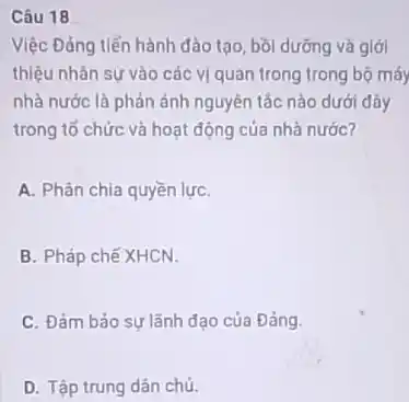 Câu 18
Việc Đảng tiến hành đào tạo, bồi dưỡng và giới
thiệu nhân sự vào các vị quan trong trong bộ máy
nhà nước là phản ánh nguyên tắc nào dưới đây
trong tổ chức và hoạt động của nhà nước?
A. Phân chia quyền lựC.
B. Pháp chế XHCN.
C. Đảm bảo sự lãnh đạo của Đảng.
D. Tập trung dân chủ.