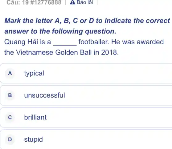 Câu: 19 #12776888 | A Báo lỗi
Mark the letter A, B, C or D to indicate the correct
answer to the following question.
Quang Hải is a __ footballer. He was awarded
the Vietnamese Golden Ball in 2018.
A typical
B unsuccessful
C brilliant
D stupid