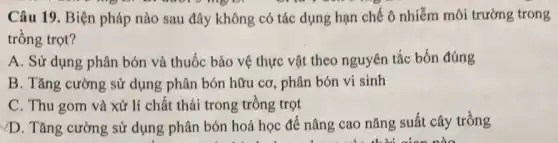 Câu 19. Biện pháp nào sau đây không có tác dụng hạn chế ô nhiễm môi trường trong
trồng trọt?
A. Sử dụng phân bón và thuốc bảo vệ thực vật theo nguyên tắc bốn đúng
B. Tǎng cường sử dụng phân bón hữu cơ, phân bón vi sinh
C. Thu gom và xử lí chất thải trong trồng trọt
D. Tǎng cường sử dụng phân bón hoá học để nâng cao nǎng suất cây trồng