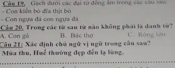 Câu 19. Gạch dưới các đại từ đồng âm trong các câu sau:
- Con kiến bò đĩa thịt bò
- Con ngựa đá con ngựa đá
Câu 20. Trong các từ sau từ nào không phải là danh từ?
A. Con gà
B. Bác thợ
C. Rộng lớn
Câu 21: Xác định chủ ngữ vị ngữ trong câu sau?
Mùa thu, Huế thường đẹp đến lạ lùng.
__