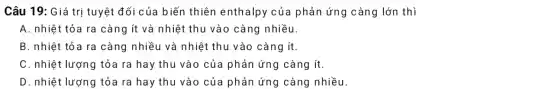 Câu 19: Giá trị tuyệt đối của biến thiên enthalpy của phản ứng càng lớn thì
A. nhiệt tỏa ra càng ít và nhiệt thu vào càng nhiều
B. nhiệt tỏa ra càng nhiều và nhiệt thu vào càng ít
C. nhiệt lượng tỏa ra hay thu vào của phản ứng càng ít
D. nhiệt lượng tỏa ra hay thu vào của phản ứng càng nhiều.