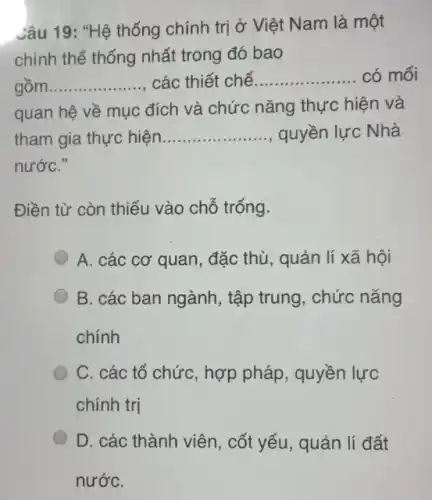 Câu 19: "Hệ thống chính trị ở Việt Nam là một
chỉnh thể thống nhất trong đó bao
gồm __ các thiết chế __ có mối
quan hệ về mục đích và chức nǎng thực hiện và
tham gia thực hiện __ quyền lực Nhà
nướC."
Điền từ còn thiếu vào chỗ trống.
A. các cơ quan đặc thù, quản lí xã hội
B. các ban ngành , tập trung, chức nǎng
chính
C. các tổ chức , hợp pháp, quyền lực
chính trị
D. các thành viên , cốt yếu, quản lí đất