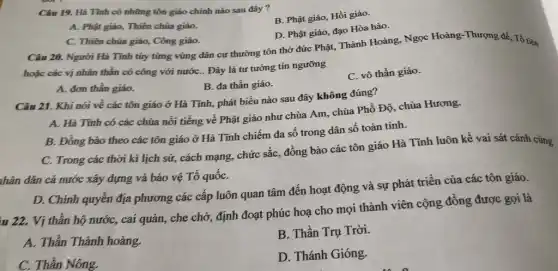 Câu 19. Hà Tinh có những tôn giáo chính nào sau đây ?
B. Phật giáo, Hồi giáo.
A. Phật giáo, Thiên chúa giáo.
C. Thiên chúa giáo,Công giáo.
D. Phật giáo, đạo Hòa hảo.
Câu 20. Người Hà Tĩnh từy từng vùng dân cư thường tôn thờ đức Phật, Thành Hoàng, Ngọc Hoàng -Thượng đế, Tổ tiên
thần có công với nướC.. Đây là tư tưởng tín ngưỡng
A. đơn thần giáo.
B. đa thần giáo.
C. vô thần giáo.
Câu 21. Khi nói về các tôn giáo ở Hà Tĩnh, phát biểu nào sau đây không đúng?
A. Hà Tĩnh có các chùa nối tiếng về Phật giáo như chùa Am, chùa Phổ Độ, chùa Hương.
B. Đồng bảo theo các tôn giáo ở Hà Tĩnh chiếm đa số trong dân số toàn tinh.
C. Trong các thời kì lịch sử, cách mạng, chức sắc, đồng bào các tôn giáo Hà Tĩnh luôn kề vai sát cánh cùng
nhân dân cả nước xây dựng và bảo vệ Tổ quốC.
D. Chính quyền địa phương các cấp luôn quan tâm đến hoạt động và sự phát triển của các tôn giáo.
u 22. Vị thần hộ nước, cai quản,che chở, định đoạt phúc hoạ cho mọi thành viên cộng đồng được gọi là
A. Thần Thành hoàng.
B. Thần Trụ Trời.
C. Thần Nông.
D. Thánh Gióng.