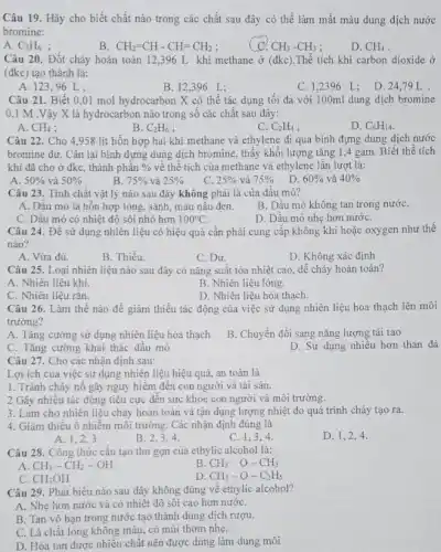 Câu 19. Hãy cho biết chất nào trong các chất sau đây có thể làm mất màu dung dịch nước
bromine:
A. C_(2)H_(6)
B CH_(2)=CH-CH=CH_(2)
C. CH_(3)-CH_(3)
D. CH_(4)
Câu 20. Đốt cháy hoàn toàn 12,396 L khí methane ở (đkc).Thể tích khí carbon dioxide ở
(đkc) tạo thành là:
A. 12396 L
B. 12,396 L:
C. 1,2396 L:
D. 24.79L
Câu 21. Biết 0 .01 mol hydrocarbon X có thể tác dụng tối đa với 100ml dung dịch bromine
0.1 M.V ây X là hydrocarbon nào trong số các chất sau đây:
A. CH_(4)
B. C_(2)H_(6)
C. C_(2)H_(4)
D. C_(6)H_(14)
Câu 22. Cho 4.958 lít hỗn hợp hai khí methane và ethylene đi qua bình đựng dung dịch nước
bromine dư. Cân lại bình đựng dung dịch bromine, thấy khối lượng tǎng 1,4 gam. Biết thể tích
khí đã cho ở đkc, thành phân %  về thể tích của methane và ethylene lần lượt là:
A. 50%  và 50% 
B. 75%  và 25% 
C. 25%  và 75% 
D. 60%  và 40% 
Câu 23. Tính chất vật lý nào sau đây không phải là của đầu mỏ?
A. Dâu mỏ là hỗn hợp lỏng, sánh màu nâu đen.
B. Dầu mỏ không tan trong nướC.
C. Dầu mỏ có nhiệt độ sôi nhỏ hơn 100^circ C
D. Dầu mỏ nhẹ hơn nướC.
Câu 24. Để sử dụng nhiên liệu có hiệu quả cần phải cung cấp không khí hoặc oxygen như thế
nào?
A. Vừa đủ.
B. Thiếu.
C. Dư.
D. Không xác định
Câu 25. Loại nhiên liệu nào sau đây có nǎng suất tỏa nhiệt cao, dễ cháy hoàn toàn?
A. Nhiên liệu khí.
B. Nhiên liệu lòng.
C. Nhiên liệu rắn.
D. Nhiên liệu hóa thạch.
Câu 26. Làm thế nào để giâm thiểu tác động của việc sử dụng nhiên liệu hóa thạch lên môi
trường?
A. Tǎng cường sử dụng nhiên liệu hóa thạch
B. Chuyển đổi sang nǎng lượng tái tạo
C. Tǎng cường khai thác dầu mỏ
D. Sử dụng nhiêu hơn than đá
Câu 27. Cho các nhận định sau:
Lợi ích của việc sử dụng nhiên liệu hiệu quả, an toàn là
1. Tránh cháy nô gây nguy hiêm đến con người và tài sản.
2 Gây nhiêu tác động tiêu cực đến sức khỏe con người và môi trường.
3. Làm cho nhiên liệu cháy hoàn toàn và tận dụng lượng nhiệt do quá trình cháy tạo ra.
4. Giâm thiêu ô nhiễm môi trường. Các nhận định đúng là
A. 1,2,3
B. 2,3,4
C. 1,3,4
D. 1,2,4
Câu 28. Công thức cấu tạo thu gọn của ethylic alcohol là:
A CH_(3)-CH_(2)-OH
B CH_(3)-O-CH_(3)
C. CH_(3)OH
D. CH_(3)-O-C_(2)H_(5)
Câu 29. Phát biểu nào sau đây không đúng về ethylic alcohol?
A. Nhẹ hơn nước và có nhiệt độ sôi cao hơn nướC.
B. Tan vô hạn trong nước tạo thành dung dịch rượu.
C. Là chât lỏng không màu, có mùi thom nhẹ.
D. Hòa tan được nhiều chất nên được dùng làm dung môi