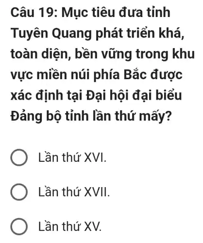 Câu 19 : Mục tiêu đưa tỉnh
Tuyên Quang phát triển khá,
toàn diện , bền vững trong khu
vực miền núi phía Bắc được
xác định tại Đại hội đại biểu
Đảng bộ tỉnh lần thứ mấy?
) Lần thứ XVI.
Lần thứ XVII.
Lần thứ XV.