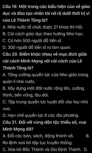 Câu 19. Một trong các biểu hiện của về giáo
dục và đào tạo nhân tài nở rô dưới thời trị vì
của Lê Thánh Tông là?
A. Nhà nước tổ chức đước 21 khoa thi Hội.
B. Cải cách giáo dục theo hướng Nho học
C. Có hơn 500 người đỗ tiến sĩ.
D. 300 người đỗ tiến sĩ ra làm quan.
Câu 20. Điểm khác nhau về mục đích giữa
cải cách Minh Mạng với cải cách của Lê
Thánh Tông là?
A. Tǎng cưỡng quyền lực của Nho giáo trong
quản lí nhà nước
B. Xây dựng một đất nước rộng lớn, cường
thịnh, bền vững . lâu dài.
C. Tập trung quyền lực tuyệt đối vào tay nhà
vua.
D. Han chế quyền lực ở các địa phương
Câu 21. Đối với vùng dân tộc thiểu số, vua
Minh Mạng đã?
A. Đổi các bản , sách, động thành xã
B