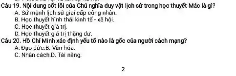 Câu 19. Nội dung cốt lõi của Chủ nghĩa duy vật lịch sử trong học thuyết Mác là gì?
A. Sứ mệnh lịch sử giai cấp công nhân.
B. Học thuyết hình thái kinh tế - xã hội.
C. Học thuyết giá trị.
D. Học thuyết giá trị thặng dư.
Câu 20. Hồ Chí Minh xác định yếu tố nào là gốc của người cách mạng?
A. Đạo đứC.B.Vǎn hóa.
C. Nhân cách.D Tài nǎng.