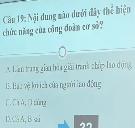 Câu 19: Nội dung nào dưới đây thể hiện
chức nǎng của công đoàn cơ sở?
A. Làm trung gian hòa giải tranh chấp lao động
B. Bảo vệ lợi ích của người lao động
C. Cả A, B đúng
D. Cả A. B sai