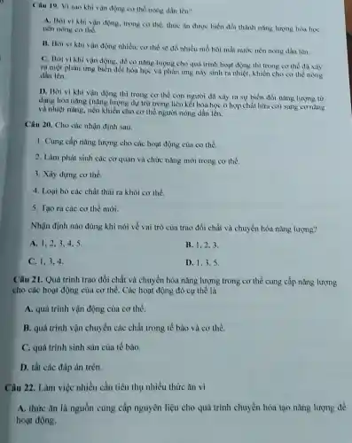 Câu 19. Vi sao khi vận động co the nong dần lên?
A. Bor vi khi vận động, trong co the, thire an duroc biển đôi thành nàng lượng hóa học
nền nóng cơ thể.
B. Boi vi khi vận động nhiều, cơ the se đồ nhiều mồ hôi mắt nước nền nóng dần lên.
C. Bời vikhi vận động, đề có nàng lượng cho quả trình hoạt động thì trong cơ thể đa lày
ra một phàn ứng biển đổi hóa học và phản ứng này sinh ra nhiệt, khiến cho cơ thể nóng
dần lên.
D. Bơi vi khi vận động thì trong cơ thể con người đa xảy ra sự biển đồi nǎng lượng từ
dạng hóa nǎng (nǎng lượng dự trữ trong liên kết hóa học ở hợp chất hữu cơ) sang cơ nàng
và nhiệt nǎng, nên khiển cho cơ thể người nóng dần lên.
Câu 20. Cho các nhận định sau:
1. Cung cấp nǎng lượng cho các hoạt động của cơ thể.
2. Làm phát sinh các cơ quan và chức nǎng mới trong cơ thể.
3. Xây dựng cơ the.
4. Loại bó các chất thải ra khỏi cơ thể.
5. Tạo ra các cơ thể mới.
Nhận định nào đúng khi nói về vai trò của trao đổi chất và chuyển hóa nǎng lượng?
A. 1,2,34.5.
B. 1,2.3
C. 1,3,4
D. 1.3.5
Câu 21. Quá trình trao đổi chất và chuyển hóa nǎng lượng trong cơ thể cung cấp nàng lượng
cho các hoạt động của cơ thể. Các hoạt động đó cụ thể là
A. quá trình vận động của cơ thể.
B. quá trình vận chuyển các chất trong tế bào và cơ thể.
C. quá trình sinh sản của tế bào.
D. tất các đáp án trên.
Câu 22. Làm việc nhiều cần tiêu thụ nhiều thức ǎn vì
A. thức ǎn là nguồn cung cấp nguyên liệu cho quá trình chuyển hóa tạo nǎng lượng để
hoạt động.