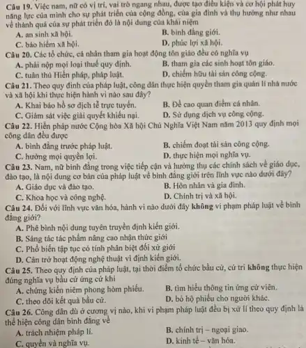 Câu 19. Việc nam , nữ có vị trí vai trò ngang nhau,được tạo điều kiện và cơ hội phát huy
nǎng lực của mình cho sự phát triển của cộng đồng, của gia đình và thụ hưởng như nhau
về thành quả của sự phát triển đó là nội dung của khái niệm
A. an sinh xã hội.
B. bình đẳng giới.
C. bảo hiểm xã hội.
D. phúc lợi xã hội.
Câu 20. Các tổ chức, cá nhân tham gia hoạt động tôn giáo đều có nghĩa vụ
A. phải nộp mọi loại thuế quy định.
B. tham gia các sinh hoạt tôn giáo.
C. tuân thủ Hiến pháp, pháp luật.
D. chiếm hữu tài sản công cộng.
Câu 21. Theo quy đinh của pháp luật, công dân thực hiện quyền tham gia quản lí nhà nước
và xã hội khi thực hiện hành vi nào sau đây?
A. Khai báo hồ sơ dịch tễ trực tuyến.
B. Đề cao quan điểm cá nhân.
C. Giảm sát việc giải quyết khiếu nại.
D. Sử dụng dịch vụ công cộng.
Câu 22. Hiến pháp nước Cộng hòa Xã hội Chủ Nghĩa Việt Nam nǎm 2013 quy định mọi
công dân đều được
A. bình đẳng trước pháp luật.
B. chiếm đoạt tài sản công cộng.
C. hưởng mọi quyền lợi.
D. thực hiện mọi nghĩa vụ.
Câu 23. Nam, nữ bình đẳng trong việc tiếp cận và hưởng thụ các chính sách về giáo dục,
đào tạo, là nội dung cơ bản của pháp luật về bình đẳng giới trên lĩnh vực nào dưới đây?
A. Giáo dục và đào tạo.
B. Hôn nhân và gia đình
C. Khoa học và công nghệ.
D. Chính trị và xã hội.
Câu 24. Đối với lĩnh vực vǎn hóa.hành vi nào dưới đây không vi phạm pháp luật về bình
đẳng giới?
A. Phê bình nội dung tuyên truyền định kiến giới.
B. Sáng tác tác phẩm nâng cao nhận thức giới
C. Phổ biến tập tục có tính phân biệt đối xử giới
D. Cản trở hoạt động nghệ thuật vì định kiến giới.
Câu 25. Theo quy định của pháp luật tại thời điểm tổ chức bầu cử, cử tri không thực hiện
đúng nghĩa vụ bầu cử ứng cử khi
A. chứng kiến niêm phong hòm phiếu.
B. tìm hiểu thông tin ứng cử viên.
C. theo dõi kết quả bầu cử.
D. bỏ hộ phiếu cho người kháC.
Câu 26. Công dân dù ở cương vị nào, khi vi phạm pháp luật đều bị xử lí theo quy định là
thể hiện công dân bình đẳng về
A. trách nhiệm pháp lí.
B. chính trị -ngoại giao.
C. quyền và nghĩa vụ.
D. kinh tế- vǎn hóa.