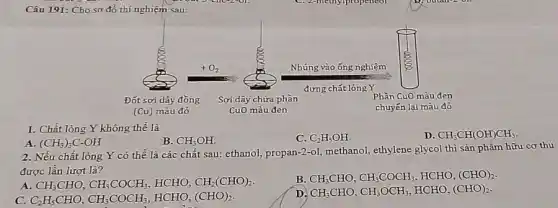 Câu 191: Cho sơ đồ thí nghiệm sau:
1. Chất lỏng Y không thể là
A (CH_(3))_(3)C-OH
B. CH_(3)OH.
C. C_(2)H_(5)OH.
D. CH_(3)CH(OH)CH_(3)
2. Nếu chất lỏng Y có thể là các chất sau: ethanol propan-2-ol, methanol,ethylene glycol thì sản phẩm hữu cơ thu
được lần lượt là?
A. CH_(3)CHO,CH_(3)COCH_(3) HCHO, CH_(2)(CHO)_(2)
B. CH_(3)CHO,CH_(3)COCH_(3),HCHO,(CHO)_(2)
c C_(2)H_(5)CHO,CH_(3)COCH_(3),HCHO,(CHO)_(2)
D CH_(3)CHO,CH_(3)OCH_(3),HCHO,(CHO)_(2).