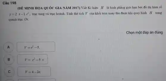 Câu 198
(ĐỀ MINH HỌA QUÓC GIA NĂM 2017) Viết Kí hiệu H là hình phẳng giới hạn bởi đồ thị hàm số
y-2x-1e^x , trục tung và trục hoành. Tính thể tích V của khối tròn xoay thu được khi quay hình H xung
quanh trục Ox.
Chọn một đáp án đúng
V=e^2-5
A
B B
V=e^2-5pi 
C C
V=4-2e