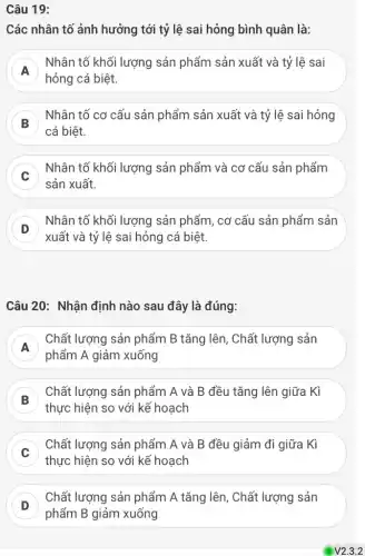 Câu 19:
Các nhân tố ảnh hưởng tới tỷ lệ sai hỏng bình quân là:
A
Nhân tố khối lượng sản phẩm sản xuất và tỷ lệ sai
A
hỏng cá biệt.
B
Nhân tố cơ cấu sản phẩm sản xuất và tỷ lệ sai hỏng
cá biệt.
Nhân tố khối lượng sản phẩm và cơ cấu sản phẩm
c
sản xuất.
D
Nhân tố khối lượng sản phẩm, cơ cấu sản phẩm sản
D
xuất và tỷ lệ sai hỏng cá biệt.
Câu 20: Nhận định nào sau đây là đúng:
A
phẩm A giảm xuống
Chất lượng sản phẩm B tǎng lên, Chất lượng sản
A
B
thực hiện so với kế hoạch
Chất lượng sản phẩm A và B đều tǎng lên giữa Kì
Chất lượng sản phẩm A và B đều giảm đi giữa Kì
c
thực hiện so với kế hoạch
D
phẩm B giảm xuống
Chất lượng sản phẩm A tǎng lên, Chất lượng sản
D