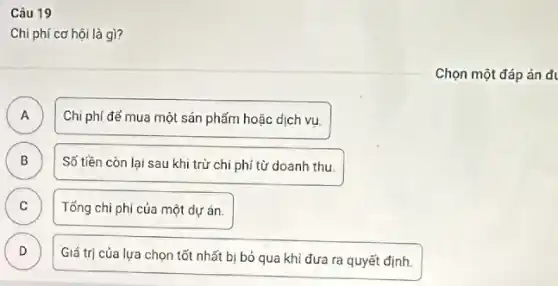 Câu 19
Chi phí cơ hội là gì?
A A
Chi phí để mua một sản phẩm hoặc dịch vụ.
B B
Số tiền còn lại sau khi trừ chi phí từ doanh thu.
C
Tổng chi phí của một dự án.
D D
Giá trị của lựa chọn tốt nhất bị bỏ qua khi đưa ra quyết định.
Chọn một đáp án đi