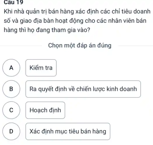 Câu 19
Khi nhà quản trị bán hàng xác định các chỉ tiêu doanh
số và giao địa bàn hoạt động cho các nhân viên bán
hàng thì họ đang tham gia vào?
Chọn một đáp án đúng
A Kiểm tra A
B )
Ra quyết định về chiến lược kinh doanh
C Hoạch định
v
D
.
Xác định mục tiêu bán hàng