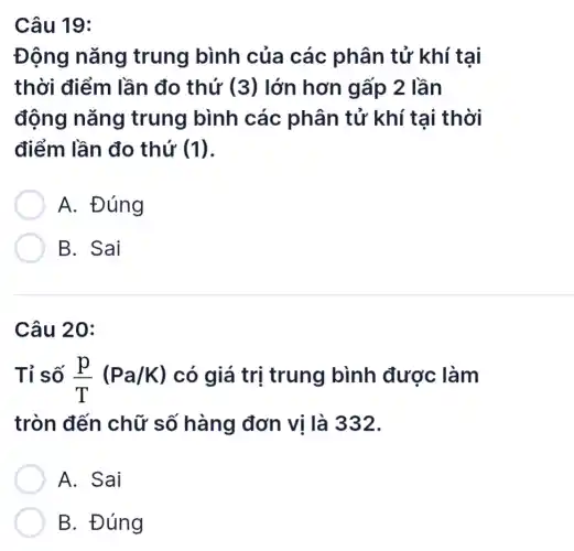 Câu 19:
Động nǎng trung bình của các phân tử khí tại
thời điểm lần đo thứ (3) lớn hơn gấp 2 lần
động nǎng trung bình các phân tử khí tại thời
điểm lần đo thứ (1)
A. Đúng
B. Sai
Câu 20:
Tỉ số (p)/(T)(Pa/K) có giá trị trung bình được làm
tròn đến chữ số hàng đơn vị là 332.
A. Sai
B. Đúng