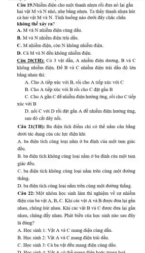 Câu 19.Nhiễm điện cho một thanh nhựa rồi đưa nó lại gần
hai vật M và N nhỏ, nhẹ bằng nhựa. Ta thấy thanh nhựa hút
cả hai vật M và N. Tình huống nào dưới đây chắc chắn
không thể xảy ra?
A. M và N nhiễm điện cùng dấu
B. M và N nhiễm điện trái dấu.
C. M nhiễm điện , còn N không nhiễm điện.
D. Cả M và N đều không nhiễm điện.
Câu 20(TH): Có 3 vật dẫn, A nhiễm điện dương, B và C
không nhiễm điện. Để B và C nhiễm điện trái dấu độ lớn
bằng nhau thì:
A. Cho A tiếp xúc với B. rồi cho A tiếp xúc với C
B. Cho A tiếp xúc với B rồi cho C đặt gần B
C. Cho A gần C để nhiễm điện hưởng ứng, rồi cho C tiếp
xúc với B
D. nối C với D rồi đặt gần A để nhiễm điện hưởng ứng,
sau đó cắt dây nối.
Câu 21 (TH) : Ba điện tích điểm chỉ có thể nằm cân bằng
dưới tác dụng của các lực điện khi
A. ba điện tích cùng loại nằm ở ba đỉnh của một tam giác
đều.
B. ba điện tích không cùng loại nằm ở ba đỉnh của một tam
giác đều.
C. ba điện tích không cùng loại nằm trên cùng một đường
thẳng.
D. ba điện tích cùng loại nằm trên cùng một đường thẳng.
Câu 22: Một nhóm học sinh làm thí nghiệm về sự nhiễm
điện của ba vật A. B. C. Khi các vật A và B được đưa lại gần
nhau, chúng hút nhau . Khi các vật B và C được đưa lại gần
nhau, chúng đẩy nhau . Phát biểu của học sinh nào sau đây
là đúng?
A. Học sinh 1:Vật A và C mang điện cùng dấu.
B. Học sinh 2 : Vật A và C mang điện trái dấu.
C. Học sinh 3:Cả ba vật đều mang điện cùng dấu.
D. Học sinh 4:Vật A có thể mang điện hoặc trung hoà