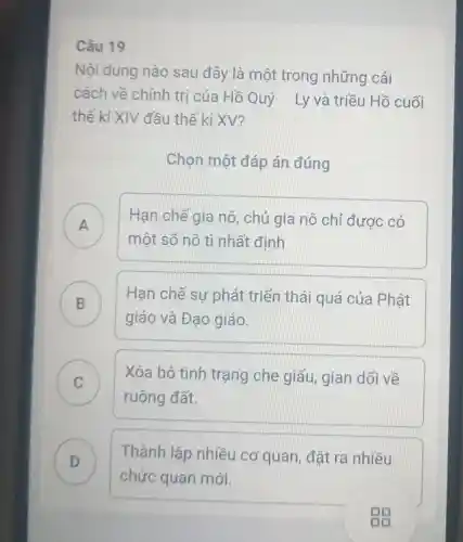 Câu 19
Nội dung nào sau đây là một trong những cải
cách về chính trị của Hồ Quý Ly và triều Hồ cuối
thế kỉ XIV đầu thế kỉ XV?
Chọn một đáp án đúng
A )
Hạn chế gia nô, chủ gia nô chỉ được có
một số nô tì nhất định
B ) Hạn chế sự phát triển thái quá của Phật
giáo và Đạo giáo.
C ) Xóa bỏ tình trạng che giấu, gian dối về
ruộng đất.
D ) Thành lập nhiều cơ quan đặt ra nhiều
chức quan mới.