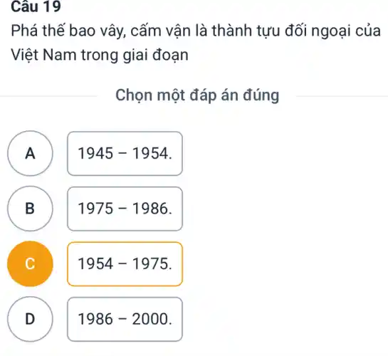 Câu 19
Phá thế bao vây,, cấm vân là thành tưu đối ngoại của
Việt Nam trong giai đoạn
Chọn một đáp án đúng
A
1945-1954
A
B B
1975-1986
1954-1975
D
1986-2000