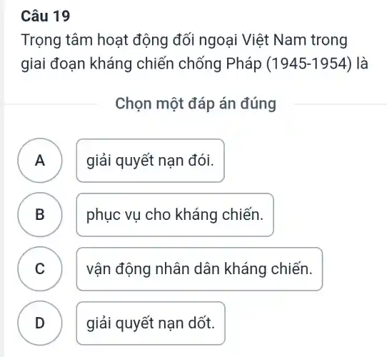 Câu 19
Trọng tâm hoạt động đối ngoại Việt Nam trong
giai đoạn kháng chiến chống Pháp (1945-1954) ) là
Chọn một đáp án đúng
A giải quyết nan đói. A
B ) phục vụ cho kháng chiến.
C ) vận động nhân dân kháng chiến.
D giải quyết nạn dốt.