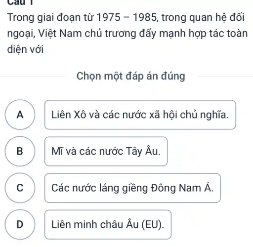 Câu 1
B
Trong giai đoạn từ 1975-1985 , trong quan hệ đối
ngoại, Việt Nam chủ trương đẩy mạnh hợp tác toàn
diện với
Chọn một đáp án đúng
A Liên Xô và các nước xã hội chủ nghĩa. A
B Mĩ và các nước Tây hat (A)u
C Các nước láng giềng Đông Nam Á.
D Liên minh châu hat (A)u(EU) D