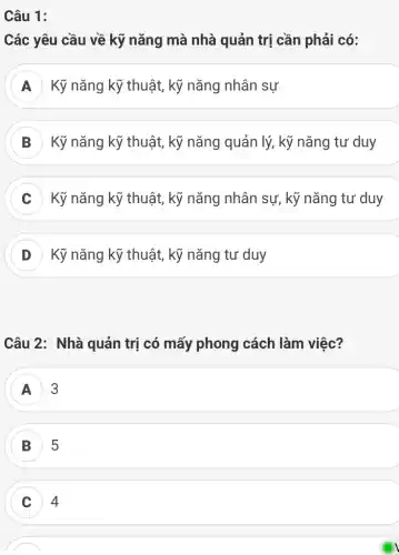 Câu 1:
Các yêu cầu về kỹ nǎng mà nhà quản trị cần phải có:
Kỹ nǎng kỹ thuật,kỹ nǎng nhân sự
B Kỹ nǎng kỹ thuật,kỹ nǎng quản lý,kỹ nǎng tư duy
C ) Kỹ nǎng kỹ thuật,, kỹ nǎng nhân sự , kỹ nǎng tư duy
D Kỹ nǎng kỹ thuật,kỹ nǎng tư duy
Câu 2: Nhà quản trị có mấy phong cách làm việc?
A 3
B 5
C 4