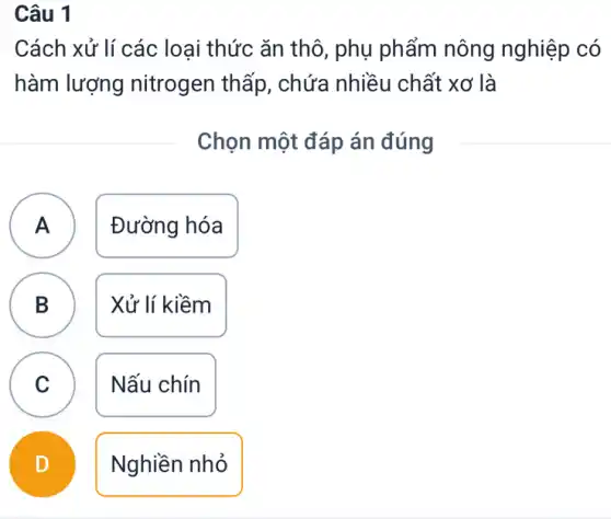 Câu 1
Cách xử lí các loại thức ǎn thô , phụ phẩm nông nghiệp có
hàm lượng nitrogen thấp , chứa nhiều chất : xơ là
Chọn một đáp án đúng
A Đường hóa A
B D
Xử lí kiềm
C v
Nấu chín
D
Nghiền nhỏ