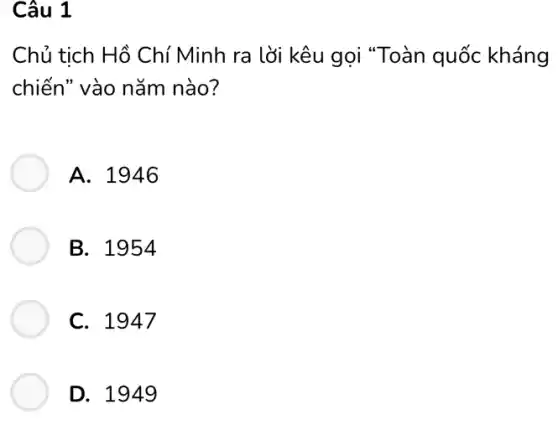 Câu 1
Chủ tich Hồ Chí Minh ra lời kêu gọi "Toàn quốc kháng
chiến" vào nǎm nào?
A. 1946
B. 1954
C. 1947
D. 1949