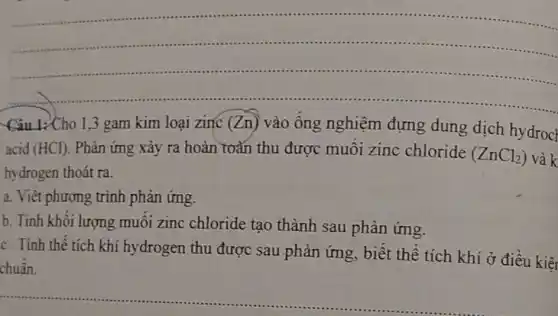 __
Câu 1:Cho 1,3 gam kim loại zinc (Zn) vào ống nghiệm đựng dung dịch hydrocl
acid (HCl) . Phản ứng xảy ra hoàn toàn thu được muối zinc chloride
(ZnCl_(2)) và k
hydrogen thoát ra.
a. Viết phương trình phản ứng.
b. Tính khối lượng muối zinc chloride tạo thành sau phản ứng.
c. Tinh thể tích khí hydrogen thu được sau phản ứng, biết thể tích khí ở điều kiệt
chuẩn.