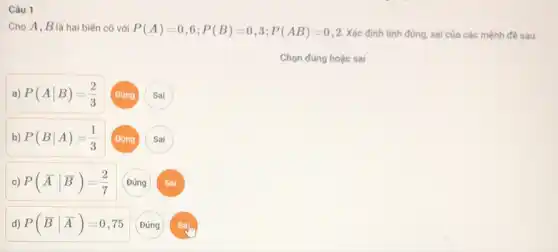 Câu 1
Cho A, B là hai biến cố với P(A)=0,6;P(B)=0,3;P(AB)=0,2 Xác định tính đúng sai của các mệnh đề sau:
a. -
P(Avert B)=(2)/(3)
Sai
b) P(Bvert A)=(1)/(3)
Sai
c) P(bar (A)vert bar (B))=(2)/(7)
Đúng
Sai
d) P(bar (B)vert bar (A))=0,75
Đúng