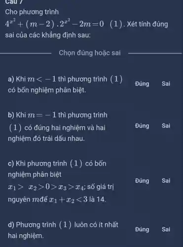 Câu 1
Cho phương trình
4^x^(2)+(m-2)cdot 2^x^(2)-2m=0 (1) . Xét tính đúng
sai của các khẳng định sau:
__
Chọn đúng hoặc sai
__
a) Khi mlt -1 thì phương trình (1)
có bốn nghiệm phân biệt.
Đúng
b) Khi m=-1 thì phương trình
(1) có đúng hai nghiêm và hai
nghiệm đó trái dấu nhau.
c) Khi phương trình ( 1 ) có bốn
nghiệm phân biệt
x_(1)gt x_(2)gt 0gt x_(3)gt x_(4) ; số giá trị
nguyên mđể x_(1)+x_(2)lt 3 là 14.
d) Phương trình (1)luôn có ít nhất