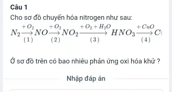 Câu 1
Cho sơ đồ chuyển hóa nitrogen như sau:
N_(2)xrightarrow (+O_(2))NOxrightarrow ((2))xrightarrow (+O_(2))NO_(2)xrightarrow ((3))xrightarrow ((3))HNO_(3)xrightarrow ((4))C
Ở sơ đồ trên có bao nhiêu phản ứng oxi hóa khử ?