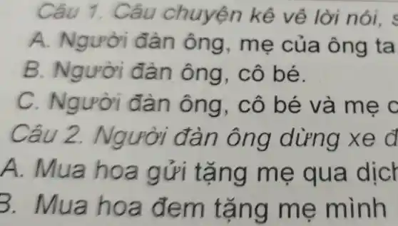 Câu 1.Câu chuyện kê vệ lời nói.
A Người đàn ông , mẹ của ông ta
B.Người đàn ông , cô bé.
C.Người đàn ông , cô bé và mẹ c
Câu 2.Người đàn ông dừng xe d
A.Mua hoa gửi tặng me qua dicr
3.Mua hoa đem tặng me mình