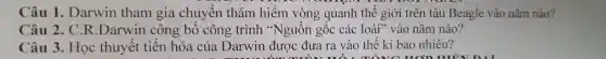 Câu 1.Da rwin than gia chuyến thá m hiểm vòng quanh thế giới trên tàu Bea gle vào nǎm nào?
Câu 2.C.R Darwin công bố công t rình "Nguồn gốc các loài" vào nǎm nào?