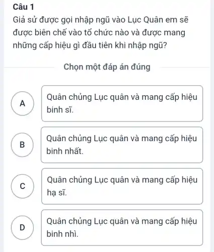 Câu 1
Giả sử được gọi nhập ngũ vào Lục Quân em sẽ
được biên chê vào tổ chức nào và được mang
những cấp hiệu gì đầu tiên khi nhập ngũ?
Chọn một đáp án đúng
A
Quân chủng Lục quân và mang cấp hiệu
binh sĩ.
B )
Quân chủng Lục quân và mang cấp hiệu
binh nhất.
C
hạ sĩ.
Quân chủng Lục : quân và mang cấp hiệu
D
Quân chủng Lục quân và mang cấp hiệu