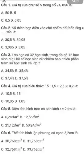 Câu 1.Giá trị của chữ số 5 trong số 24856 la:
A. 50 B. 5
C. 0.5 D. 0,05
Câu 2.. Số thích hợp điền vào chỗ chấm để 3tấn 5kg=
__ tấn là:
A. 30 ,5 B. 30 .05
C. 3 .005 D.3,05
Câu 3.Lớp học có 32 hoc sinh trong đó có 12 hoc
sinh nữ. Hỏi số học sinh nữ chiếm bao nhiêu phần
trǎm số học sinh cả lớp?
A. 34,5%  B. 35,4% 
C. 37,4%  D. 37,5% 
Câu 4.Giá tri của biểu thức: 15:1,5+2,5times 0,2 là:
A. 10 ,5 B. 15
C. 10 ,05 D. 1 .05
Câu 5.. Diên tích hình tròn có bán kính r=2dm là:
A. 6,28dm^2 B. 12,56dm^2
C. 25,12dm^2 D. 50,24dm^2
Câu 6.. Thể tích hình lập phương có canh 3,2cm là:
A. 30,768cm^3 B. 31,768cm^3
C. 32,768cm^3 D. 33,768cm^3